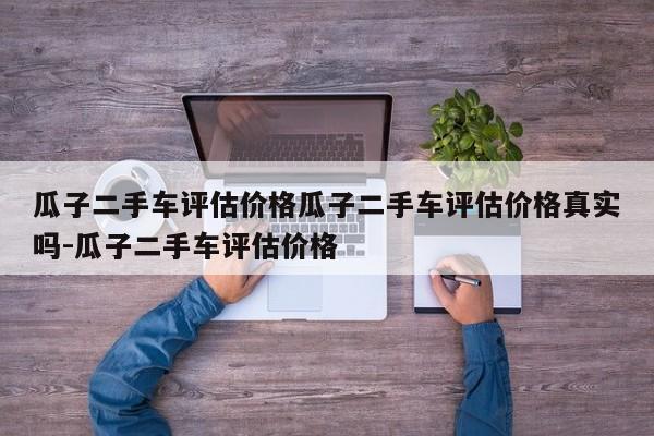 瓜子二手车评估价格瓜子二手车评估价格真实吗-瓜子二手车评估价格