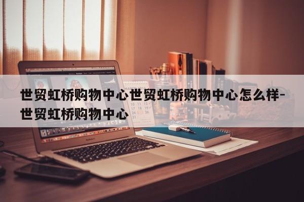 世贸虹桥购物中心世贸虹桥购物中心怎么样-世贸虹桥购物中心