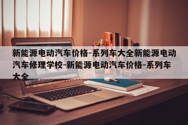新能源电动汽车价格-系列车大全新能源电动汽车修理学校-新能源电动汽车价格-系列车大全