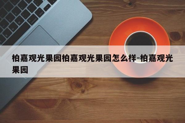 柏嘉观光果园柏嘉观光果园怎么样-柏嘉观光果园