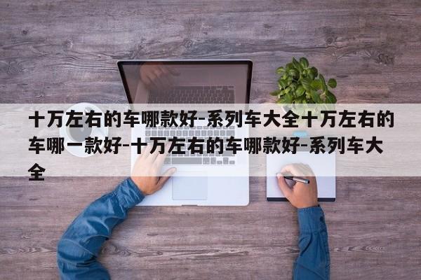 十万左右的车哪款好-系列车大全十万左右的车哪一款好-十万左右的车哪款好-系列车大全