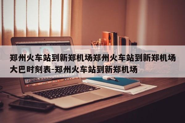 郑州火车站到新郑机场郑州火车站到新郑机场大巴时刻表-郑州火车站到新郑机场