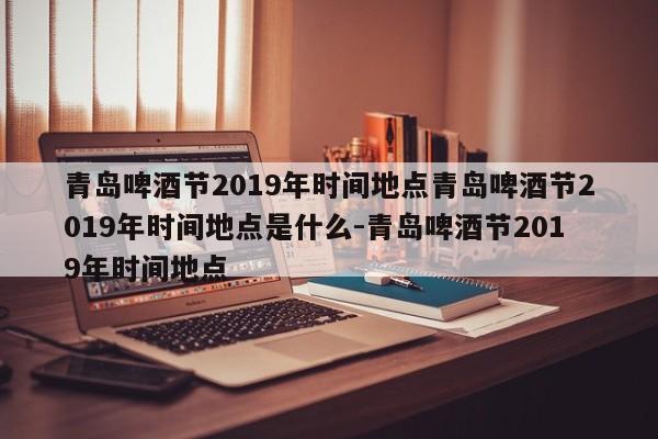 青岛啤酒节2019年时间地点青岛啤酒节2019年时间地点是什么-青岛啤酒节2019年时间地点