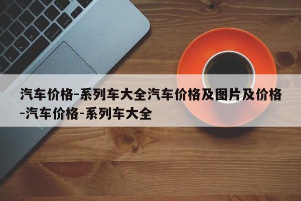 汽车价格-系列车大全汽车价格及图片及价格-汽车价格-系列车大全