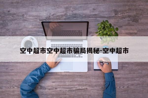 空中超市空中超市骗局揭秘-空中超市