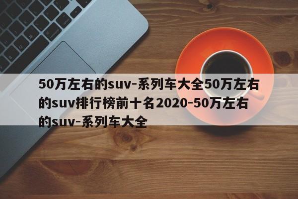 50万左右的suv-系列车大全50万左右的suv排行榜前十名2020-50万左右的suv-系列车大全