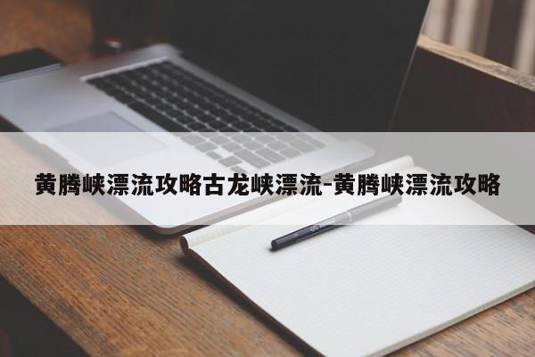 黄腾峡漂流攻略古龙峡漂流-黄腾峡漂流攻略