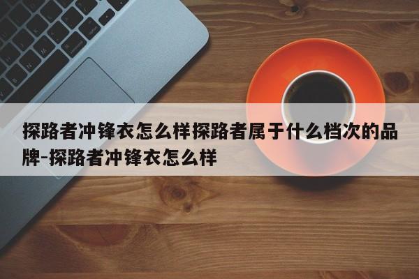 探路者冲锋衣怎么样探路者属于什么档次的品牌-探路者冲锋衣怎么样