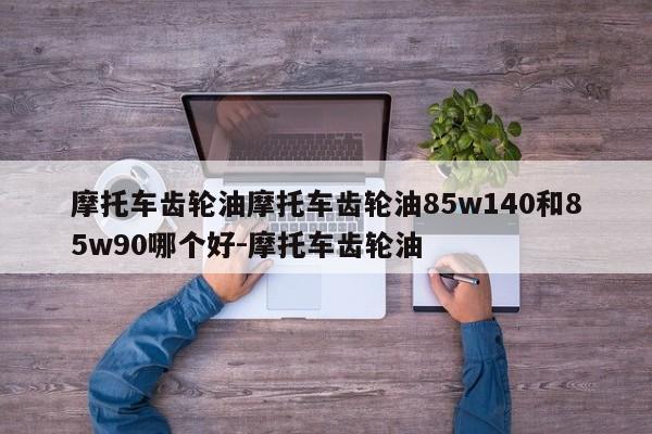摩托车齿轮油摩托车齿轮油85w140和85w90哪个好-摩托车齿轮油