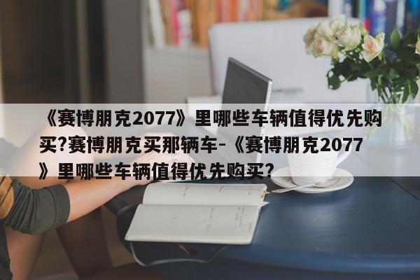 《赛博朋克2077》里哪些车辆值得优先购买?赛博朋克买那辆车-《赛博朋克2077》里哪些车辆值得优先购买?
