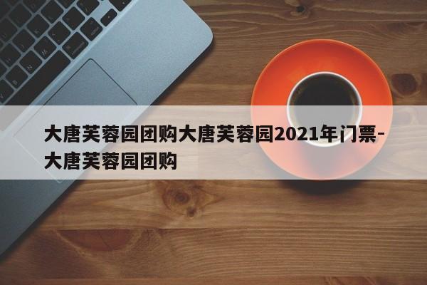 大唐芙蓉园团购大唐芙蓉园2021年门票-大唐芙蓉园团购