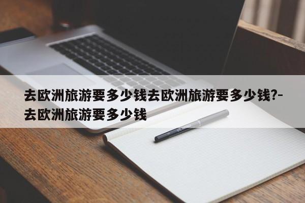 去欧洲旅游要多少钱去欧洲旅游要多少钱?-去欧洲旅游要多少钱