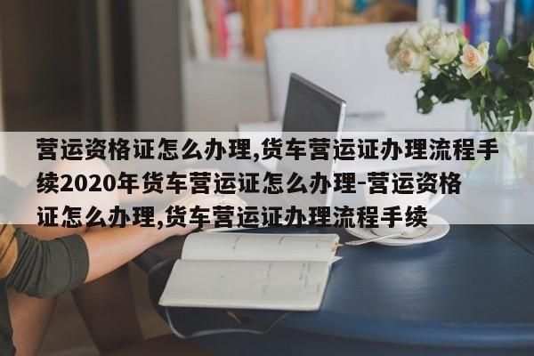 营运资格证怎么办理,货车营运证办理流程手续2020年货车营运证怎么办理-营运资格证怎么办理,货车营运证办理流程手续