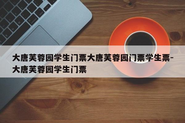 大唐芙蓉园学生门票大唐芙蓉园门票学生票-大唐芙蓉园学生门票
