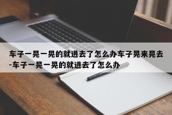 车子一晃一晃的就进去了怎么办车子晃来晃去-车子一晃一晃的就进去了怎么办