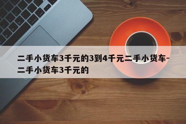 二手小货车3千元的3到4千元二手小货车-二手小货车3千元的