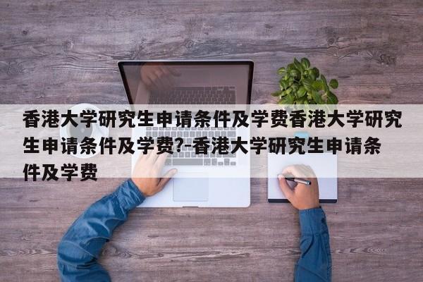 香港大学研究生申请条件及学费香港大学研究生申请条件及学费?-香港大学研究生申请条件及学费