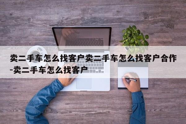 卖二手车怎么找客户卖二手车怎么找客户合作-卖二手车怎么找客户