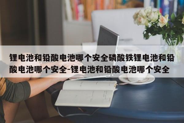 锂电池和铅酸电池哪个安全磷酸铁锂电池和铅酸电池哪个安全-锂电池和铅酸电池哪个安全
