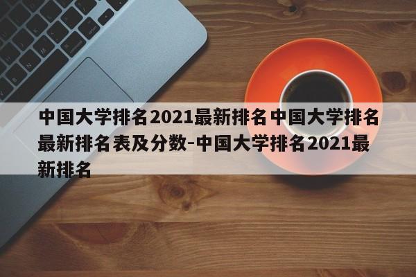 中国大学排名2021最新排名中国大学排名最新排名表及分数-中国大学排名2021最新排名