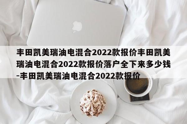 丰田凯美瑞油电混合2022款报价丰田凯美瑞油电混合2022款报价落户全下来多少钱-丰田凯美瑞油电混合2022款报价
