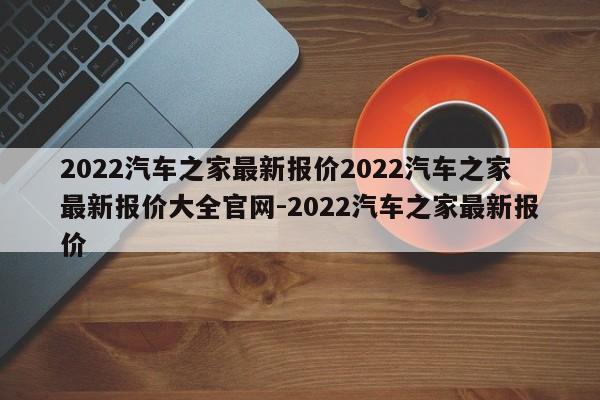 2022汽车之家最新报价2022汽车之家最新报价大全官网-2022汽车之家最新报价