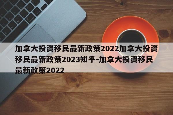 加拿大投资移民最新政策2022加拿大投资移民最新政策2023知乎-加拿大投资移民最新政策2022