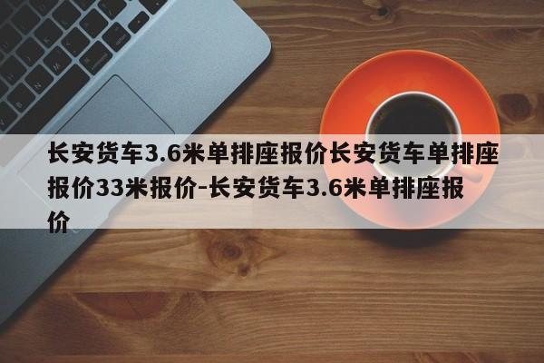 长安货车3.6米单排座报价长安货车单排座报价33米报价-长安货车3.6米单排座报价