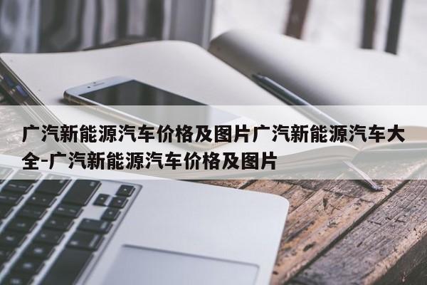 广汽新能源汽车价格及图片广汽新能源汽车大全-广汽新能源汽车价格及图片