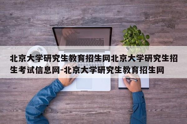 北京大学研究生教育招生网北京大学研究生招生考试信息网-北京大学研究生教育招生网