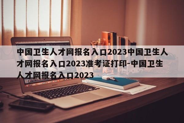 中国卫生人才网报名入口2023中国卫生人才网报名入口2023准考证打印-中国卫生人才网报名入口2023
