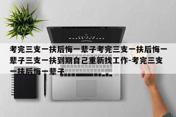 考完三支一扶后悔一辈子考完三支一扶后悔一辈子三支一扶到期自己重新找工作-考完三支一扶后悔一辈子
