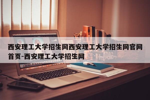 西安理工大学招生网西安理工大学招生网官网首页-西安理工大学招生网