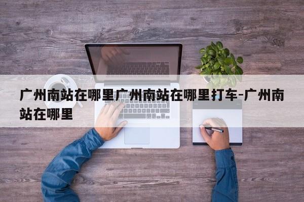广州南站在哪里广州南站在哪里打车-广州南站在哪里