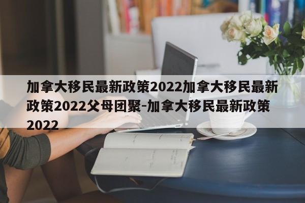 加拿大移民最新政策2022加拿大移民最新政策2022父母团聚-加拿大移民最新政策2022