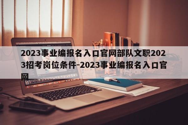 2023事业编报名入口官网部队文职2023招考岗位条件-2023事业编报名入口官网