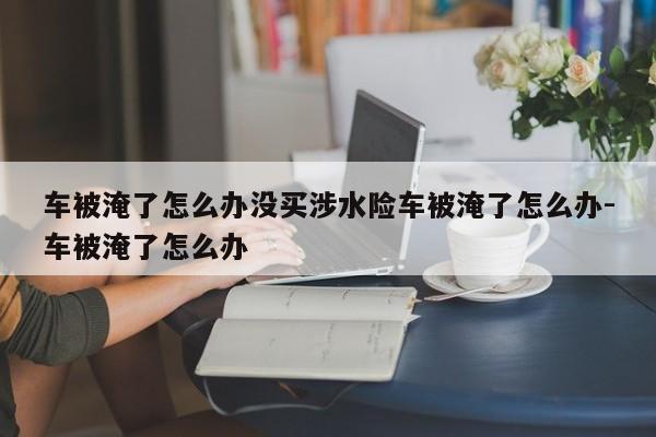车被淹了怎么办没买涉水险车被淹了怎么办-车被淹了怎么办