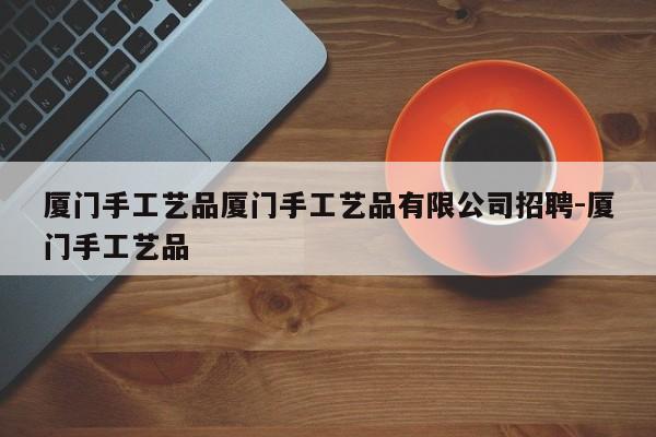 厦门手工艺品厦门手工艺品有限公司招聘-厦门手工艺品