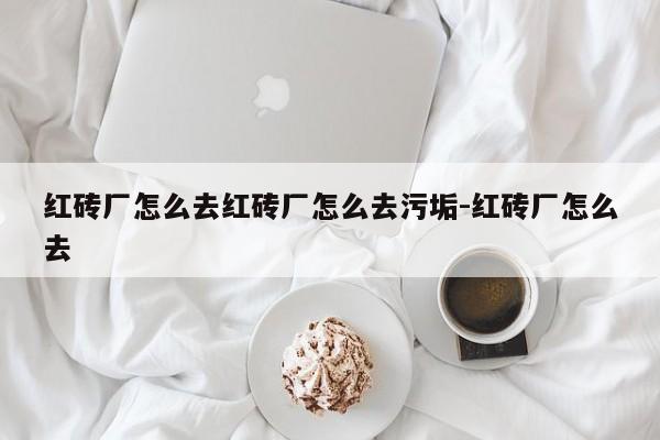红砖厂怎么去红砖厂怎么去污垢-红砖厂怎么去