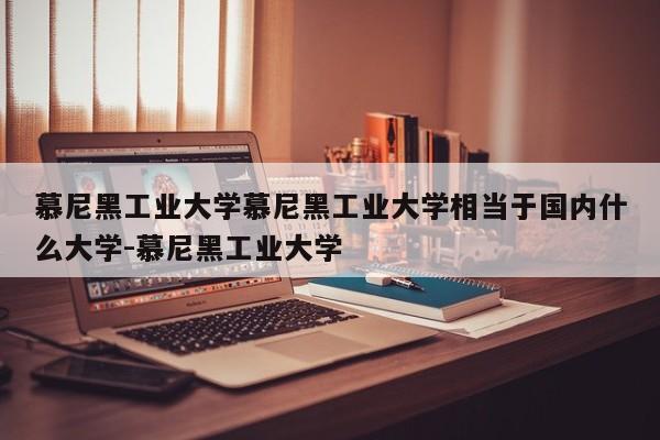 慕尼黑工业大学慕尼黑工业大学相当于国内什么大学-慕尼黑工业大学