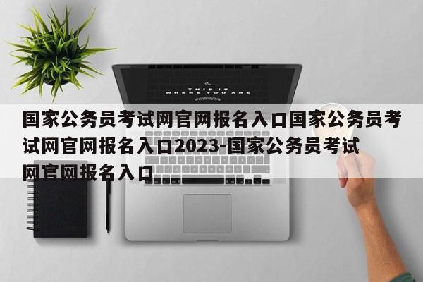 国家公务员考试网官网报名入口国家公务员考试网官网报名入口2023-国家公务员考试网官网报名入口