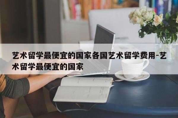 艺术留学最便宜的国家各国艺术留学费用-艺术留学最便宜的国家