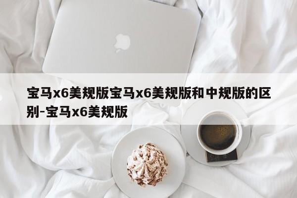 宝马x6美规版宝马x6美规版和中规版的区别-宝马x6美规版