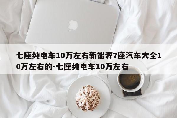 七座纯电车10万左右新能源7座汽车大全10万左右的-七座纯电车10万左右
