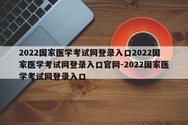 2022国家医学考试网登录入口2022国家医学考试网登录入口官网-2022国家医学考试网登录入口
