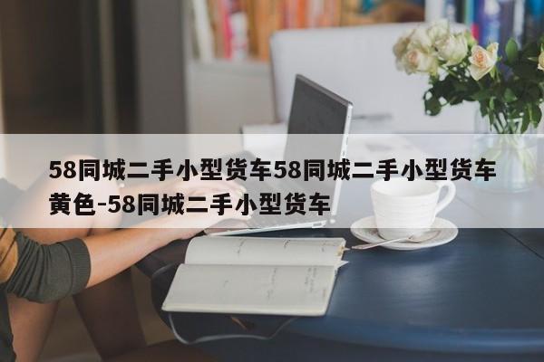 58同城二手小型货车58同城二手小型货车黄色-58同城二手小型货车