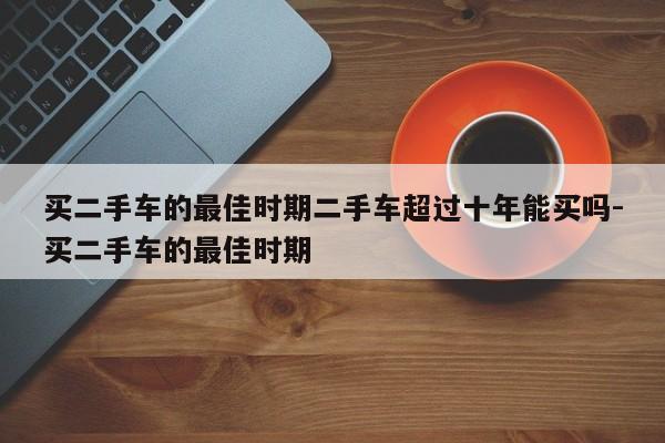 买二手车的最佳时期二手车超过十年能买吗-买二手车的最佳时期