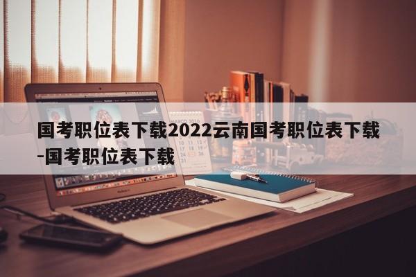 国考职位表下载2022云南国考职位表下载-国考职位表下载