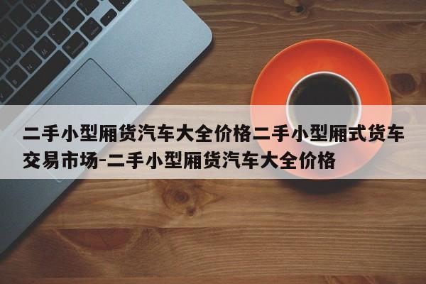 二手小型厢货汽车大全价格二手小型厢式货车交易市场-二手小型厢货汽车大全价格