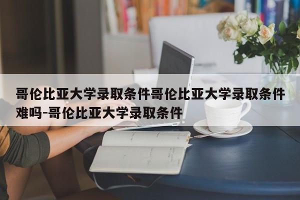 哥伦比亚大学录取条件哥伦比亚大学录取条件难吗-哥伦比亚大学录取条件